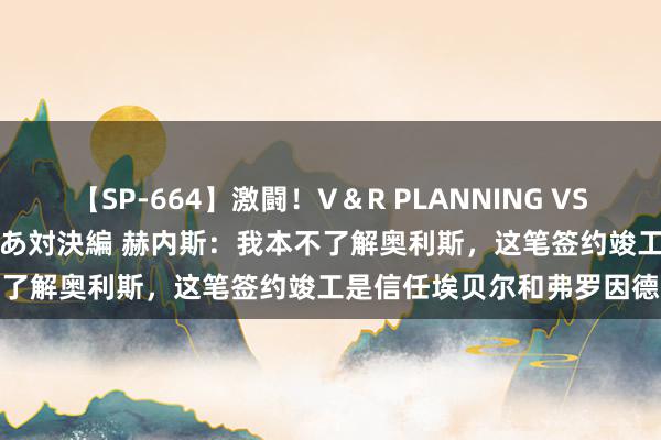 【SP-664】激闘！V＆R PLANNING VS MOODYZ 淫乱痴女ゆりあ対決編 赫内斯：我本不了解奥利斯，这笔签约竣工是信任埃贝尔和弗罗因德