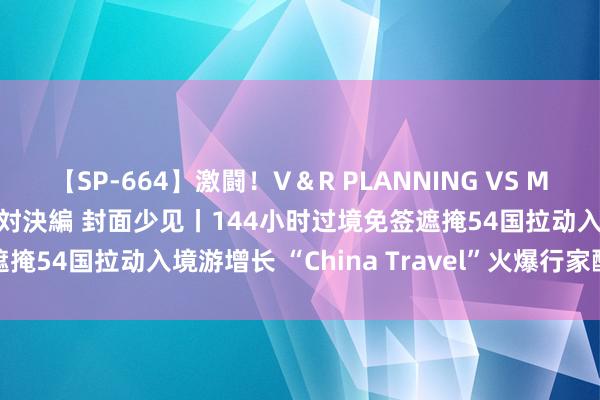 【SP-664】激闘！V＆R PLANNING VS MOODYZ 淫乱痴女ゆりあ対決編 封面少见丨144小时过境免签遮掩54国拉动入境游增长 “China Travel”火爆行家酬酢媒体