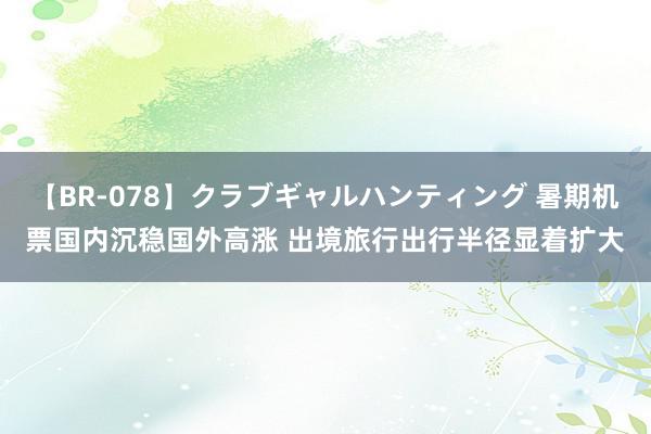 【BR-078】クラブギャルハンティング 暑期机票国内沉稳国外高涨 出境旅行出行半径显着扩大