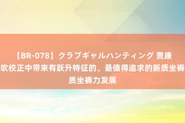 【BR-078】クラブギャルハンティング 贾康：在鼓吹校正中带来有跃升特征的、最值得追求的新质坐褥力发展