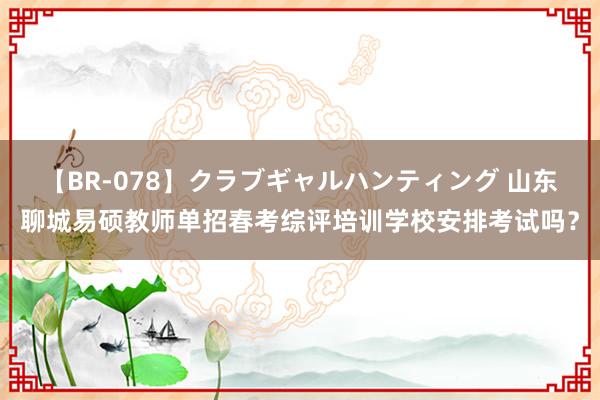 【BR-078】クラブギャルハンティング 山东聊城易硕教师单招春考综评培训学校安排考试吗？