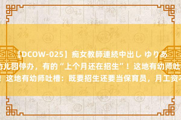 【DCOW-025】痴女教師連続中出し ゆりあ 生源减少，多地现民办幼儿园停办，有的“上个月还在招生”！这地有幼师吐槽：既要招生还要当保育员，月工资不到3000元