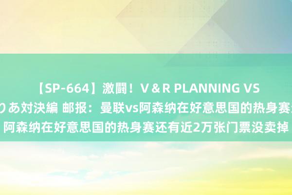 【SP-664】激闘！V＆R PLANNING VS MOODYZ 淫乱痴女ゆりあ対決編 邮报：曼联vs阿森纳在好意思国的热身赛还有近2万张门票没卖掉