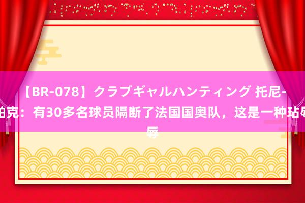 【BR-078】クラブギャルハンティング 托尼-帕克：有30多名球员隔断了法国国奥队，这是一种玷辱