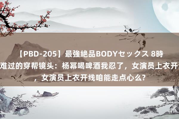 【PBD-205】最強絶品BODYセックス 8時間スペシャル 最难过的穿帮镜头：杨幂喝啤酒我忍了，女演员上衣开线咱能走点心么?