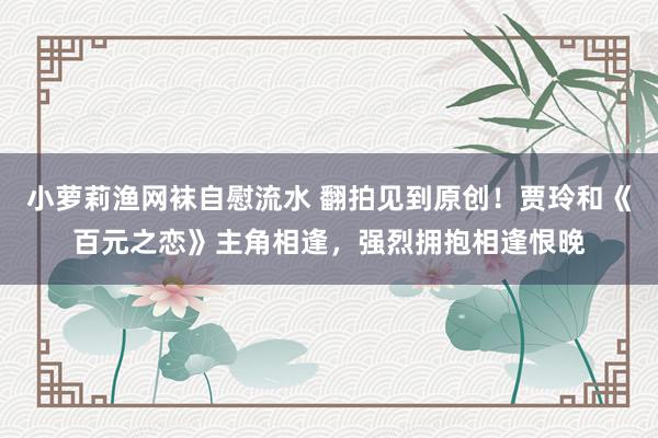 小萝莉渔网袜自慰流水 翻拍见到原创！贾玲和《百元之恋》主角相逢，强烈拥抱相逢恨晚