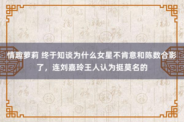 情趣萝莉 终于知谈为什么女星不肯意和陈数合影了，连刘嘉玲王人认为挺莫名的