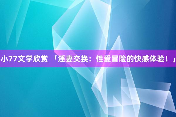 小77文学欣赏 「淫妻交换：性爱冒险的快感体验！」