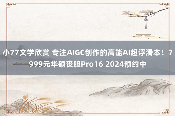 小77文学欣赏 专注AIGC创作的高能AI超浮滑本！7999元华硕丧胆Pro16 2024预约中