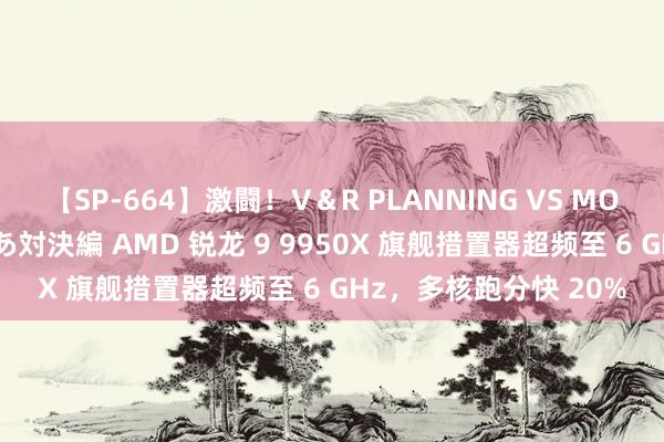 【SP-664】激闘！V＆R PLANNING VS MOODYZ 淫乱痴女ゆりあ対決編 AMD 锐龙 9 9950X 旗舰措置器超频至 6 GHz，多核跑分快 20%