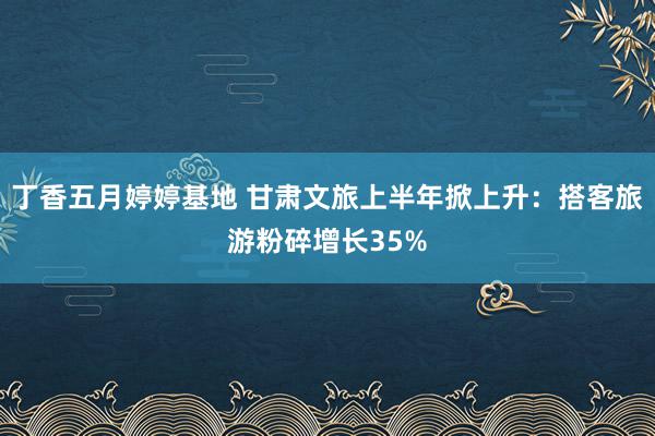 丁香五月婷婷基地 甘肃文旅上半年掀上升：搭客旅游粉碎增长35%