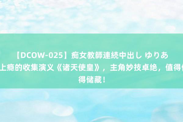 【DCOW-025】痴女教師連続中出し ゆりあ 追更上瘾的收集演义《诸天使皇》，主角妙技卓绝，值得储藏！