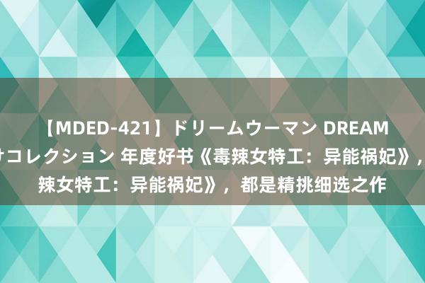 【MDED-421】ドリームウーマン DREAM WOMAN ぶっかけコレクション 年度好书《毒辣女特工：异能祸妃》，都是精挑细选之作