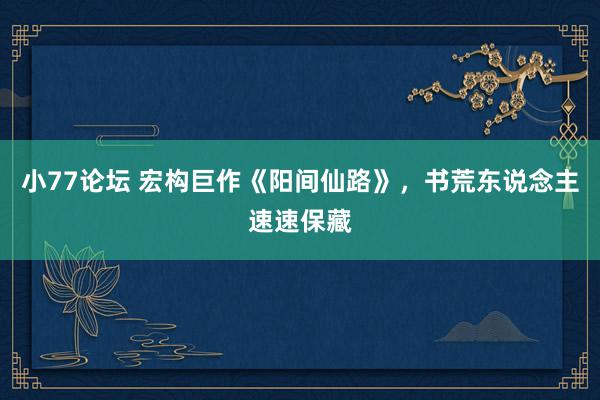 小77论坛 宏构巨作《阳间仙路》，书荒东说念主速速保藏