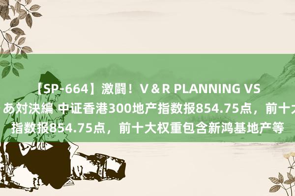 【SP-664】激闘！V＆R PLANNING VS MOODYZ 淫乱痴女ゆりあ対決編 中证香港300地产指数报854.75点，前十大权重包含新鸿基地产等