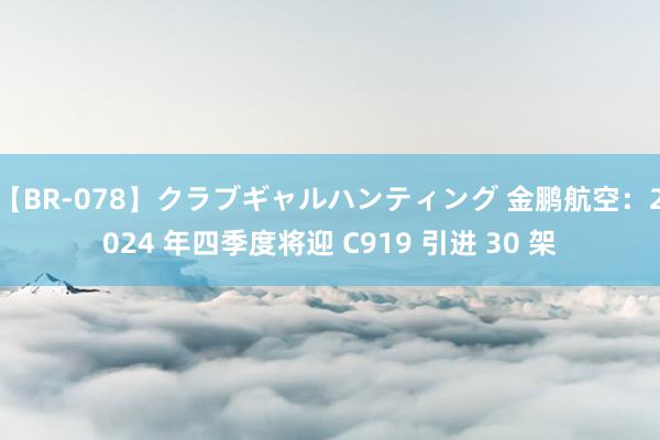 【BR-078】クラブギャルハンティング 金鹏航空：2024 年四季度将迎 C919 引进 30 架