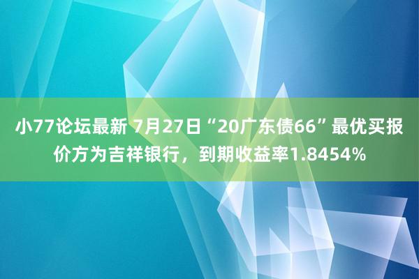 小77论坛最新 7月27日“20广东债66”最优买报价方为吉祥银行，到期收益率1.8454%