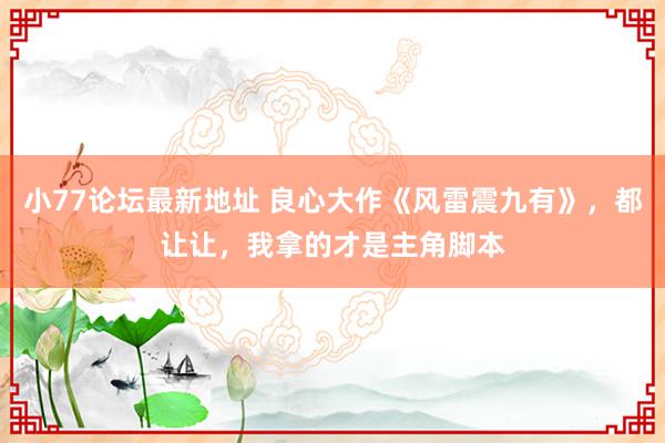 小77论坛最新地址 良心大作《风雷震九有》，都让让，我拿的才是主角脚本