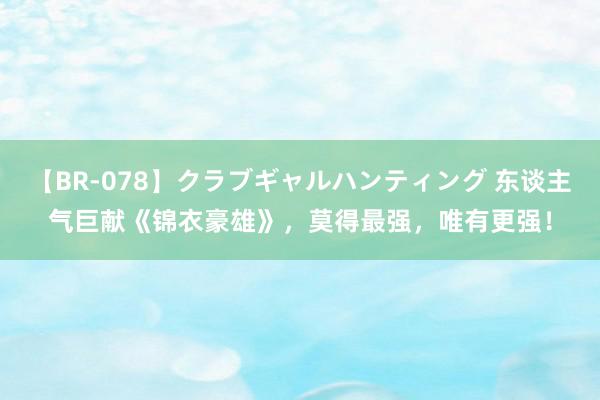 【BR-078】クラブギャルハンティング 东谈主气巨献《锦衣豪雄》，莫得最强，唯有更强！