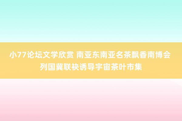 小77论坛文学欣赏 南亚东南亚名茶飘香南博会 列国冀联袂诱导宇宙茶叶市集