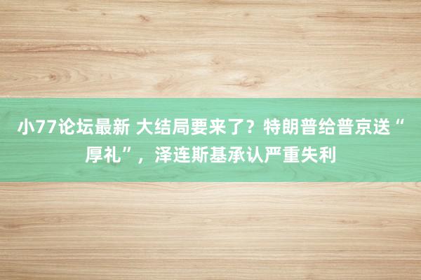 小77论坛最新 大结局要来了？特朗普给普京送“厚礼”，泽连斯基承认严重失利