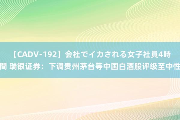 【CADV-192】会社でイカされる女子社員4時間 瑞银证券：下调贵州茅台等中国白酒股评级至中性