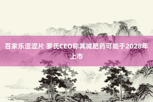 百家乐涩涩片 罗氏CEO称其减肥药可能于2028年上市