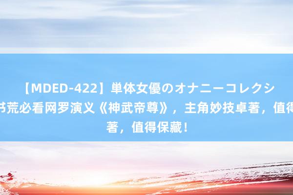 【MDED-422】単体女優のオナニーコレクション 书荒必看网罗演义《神武帝尊》，主角妙技卓著，值得保藏！