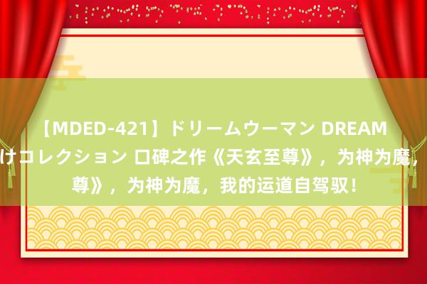 【MDED-421】ドリームウーマン DREAM WOMAN ぶっかけコレクション 口碑之作《天玄至尊》，为神为魔，我的运道自驾驭！