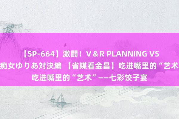 【SP-664】激闘！V＆R PLANNING VS MOODYZ 淫乱痴女ゆりあ対決編 【省媒看金昌】吃进嘴里的“艺术”——七彩饺子宴