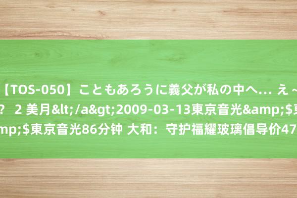 【TOS-050】こともあろうに義父が私の中へ… え～中出しなのぉ～！？ 2 美月</a>2009-03-13東京音光&$東京音光86分钟 大和：守护福耀玻璃倡导价47港元 评级升至“买入”