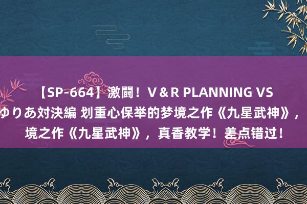 【SP-664】激闘！V＆R PLANNING VS MOODYZ 淫乱痴女ゆりあ対決編 划重心保举的梦境之作《九星武神》，真香教学！差点错过！