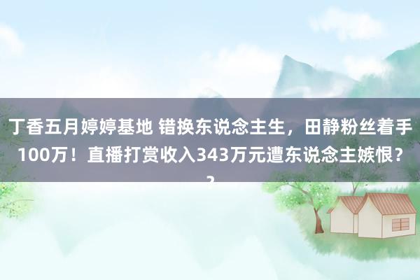 丁香五月婷婷基地 错换东说念主生，田静粉丝着手100万！直播打赏收入343万元遭东说念主嫉恨？