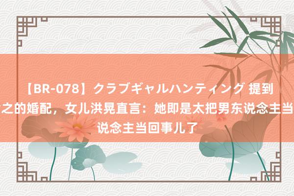 【BR-078】クラブギャルハンティング 提到母亲章含之的婚配，女儿洪晃直言：她即是太把男东说念主当回事儿了