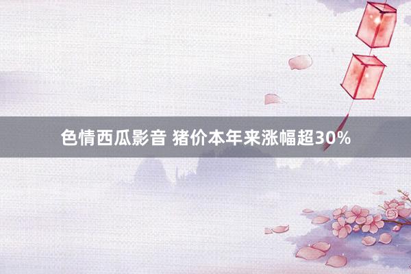 色情西瓜影音 猪价本年来涨幅超30%