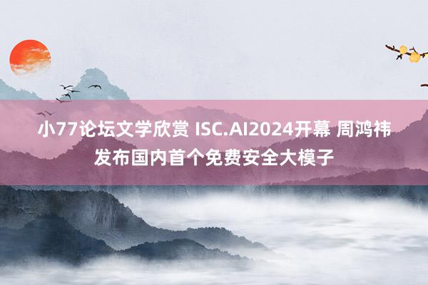 小77论坛文学欣赏 ISC.AI2024开幕 周鸿祎发布国内首个免费安全大模子