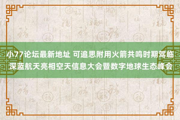 小77论坛最新地址 可追思附用火箭共鸣时期驾临 深蓝航天亮相空天信息大会暨数字地球生态峰会