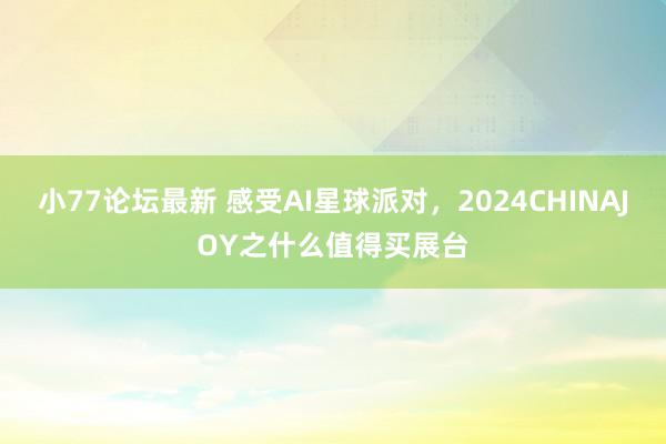 小77论坛最新 感受AI星球派对，2024CHINAJOY之什么值得买展台