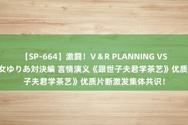 【SP-664】激闘！V＆R PLANNING VS MOODYZ 淫乱痴女ゆりあ対決編 言情演义《跟世子夫君学茶艺》优质片断激发集体共识！