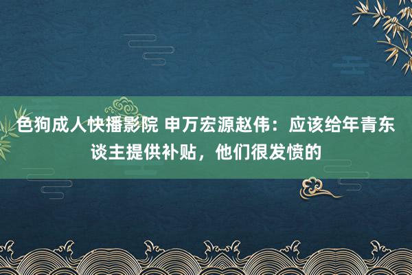 色狗成人快播影院 申万宏源赵伟：应该给年青东谈主提供补贴，他们很发愤的