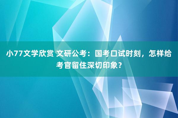 小77文学欣赏 文研公考：国考口试时刻，怎样给考官留住深切印象？