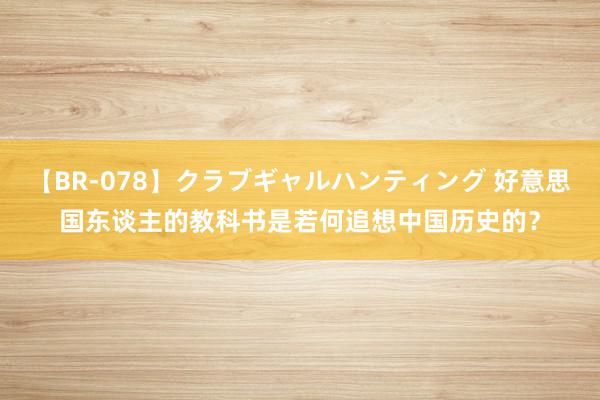 【BR-078】クラブギャルハンティング 好意思国东谈主的教科书是若何追想中国历史的？