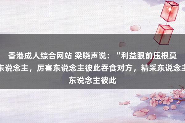 香港成人综合网站 梁晓声说：“利益眼前压根莫得好东说念主，厉害东说念主彼此吞食对方，精采东说念主彼此