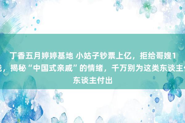 丁香五月婷婷基地 小姑子钞票上亿，拒给哥嫂1分钱，揭秘“中国式亲戚”的情绪，千万别为这类东谈主付出