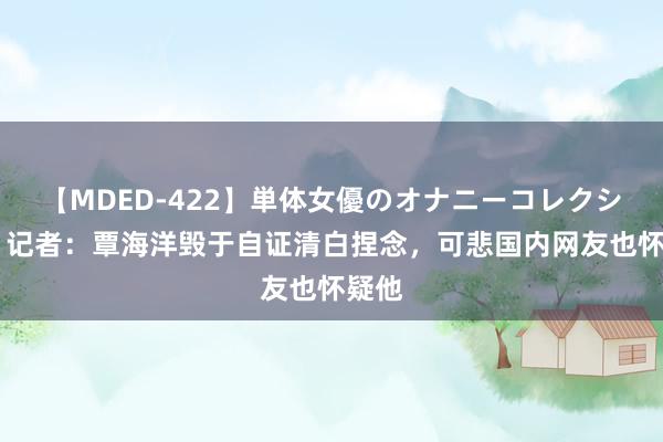 【MDED-422】単体女優のオナニーコレクション 记者：覃海洋毁于自证清白捏念，可悲国内网友也怀疑他