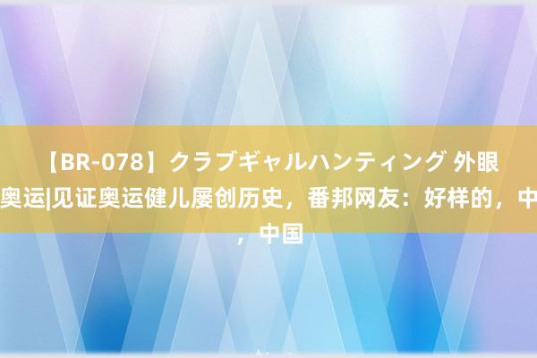 【BR-078】クラブギャルハンティング 外眼看奥运|见证奥运健儿屡创历史，番邦网友：好样的，中国