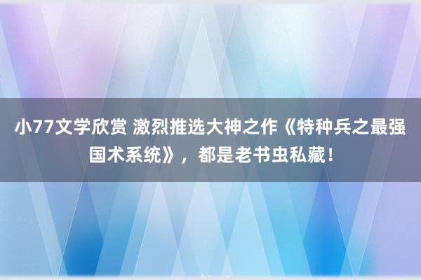 小77文学欣赏 激烈推选大神之作《特种兵之最强国术系统》，都是老书虫私藏！