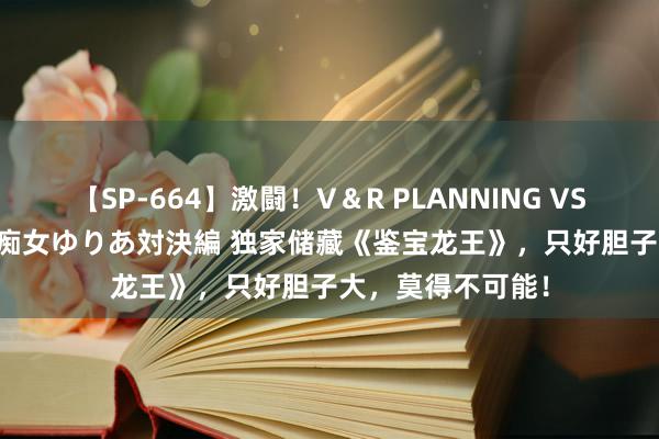 【SP-664】激闘！V＆R PLANNING VS MOODYZ 淫乱痴女ゆりあ対決編 独家储藏《鉴宝龙王》，只好胆子大，莫得不可能！