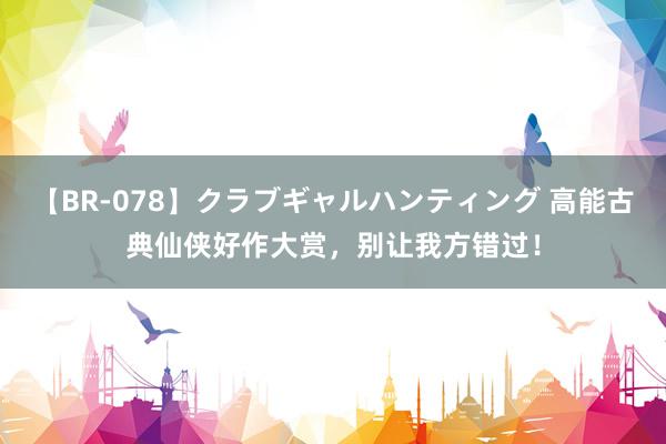 【BR-078】クラブギャルハンティング 高能古典仙侠好作大赏，别让我方错过！