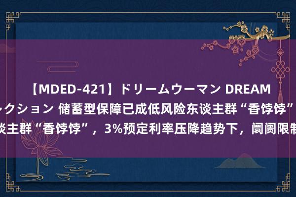 【MDED-421】ドリームウーマン DREAM WOMAN ぶっかけコレクション 储蓄型保障已成低风险东谈主群“香饽饽”，3%预定利率压降趋势下，阛阓限制或仍将扩大